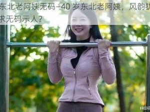 40岁东北老阿姨无码—40 岁东北老阿姨，风韵犹存却被要求无码示人？