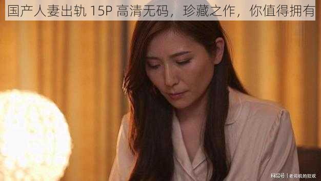 国产人妻出轨 15P 高清无码，珍藏之作，你值得拥有