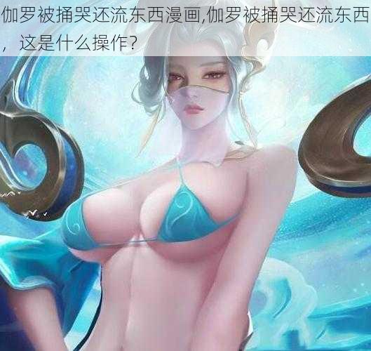 伽罗被捅哭还流东西漫画,伽罗被捅哭还流东西，这是什么操作？