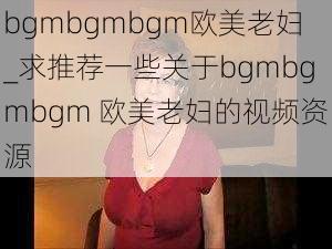 bgmbgmbgm欧美老妇_求推荐一些关于bgmbgmbgm 欧美老妇的视频资源