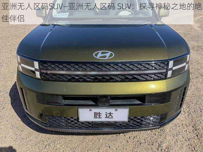 亚洲无人区码SUV—亚洲无人区码 SUV：探寻神秘之地的绝佳伴侣