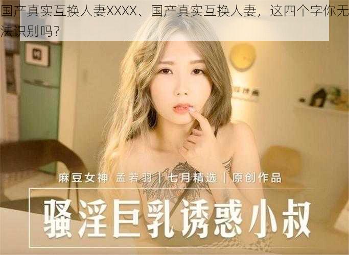 国产真实互换人妻XXXX、国产真实互换人妻，这四个字你无法识别吗？