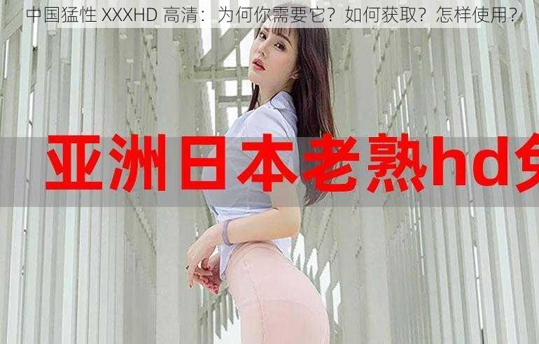 中国猛性 XXXHD 高清：为何你需要它？如何获取？怎样使用？